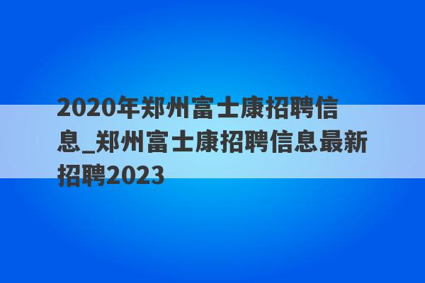 2020年郑州富士康招聘信息_郑州富士康招聘信息最新招聘2023