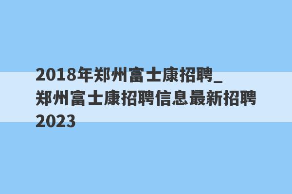 2018年郑州富士康招聘_郑州富士康招聘信息最新招聘2023