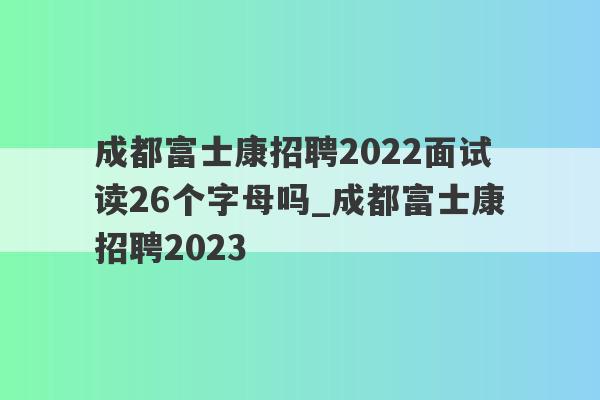 成都富士康招聘2022面试读26个字母吗_成都富士康招聘2023