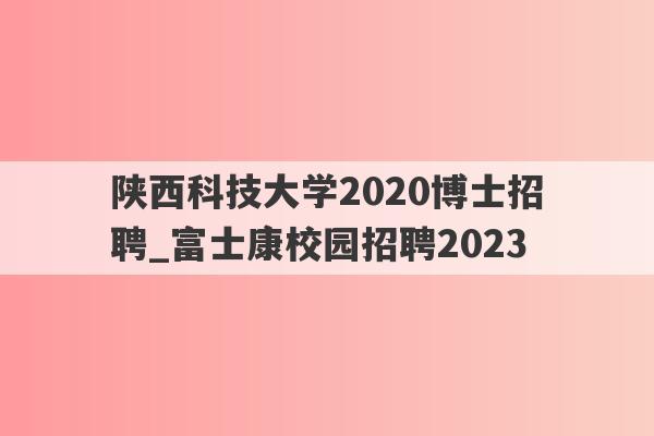 陕西科技大学2020博士招聘_富士康校园招聘2023