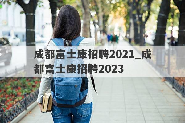成都富士康招聘2021_成都富士康招聘2023
