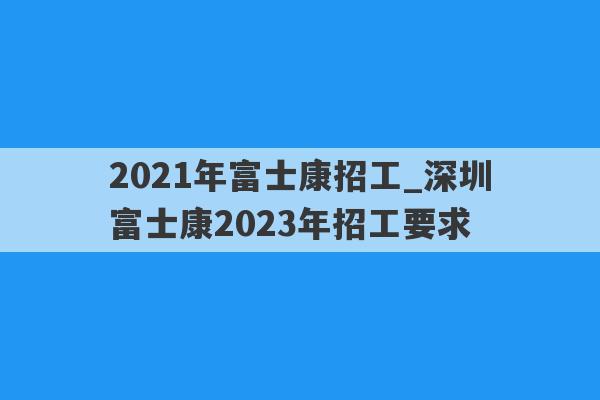 2021年富士康招工_深圳富士康2023年招工要求