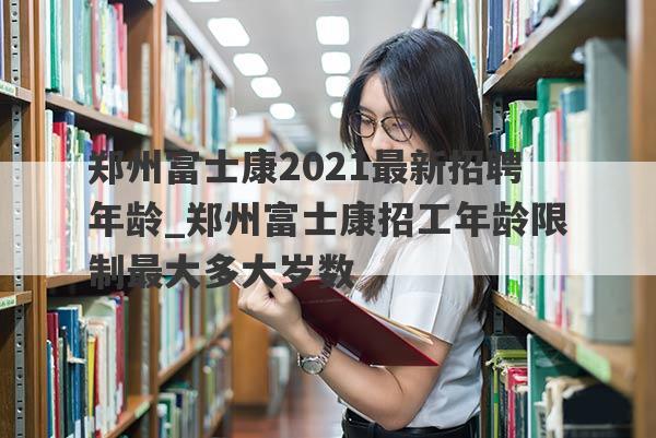 郑州富士康2021最新招聘年龄_郑州富士康招工年龄限制最大多大岁数