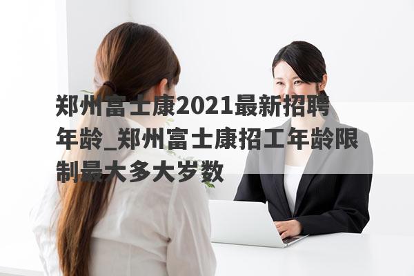 郑州富士康2021最新招聘年龄_郑州富士康招工年龄限制最大多大岁数