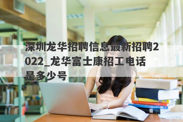 深圳龙华招聘信息最新招聘2022_龙华富士康招工电话是多少号