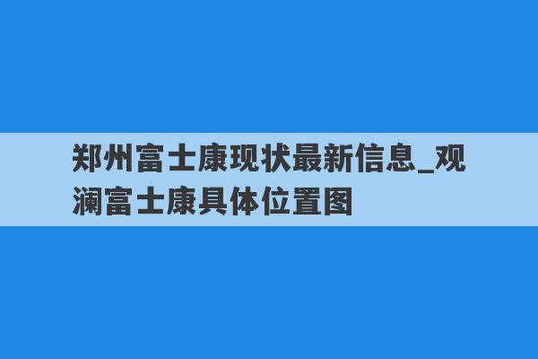 郑州富士康现状最新信息_观澜富士康具体位置图
