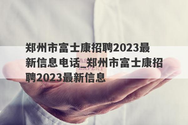 郑州市富士康招聘2023最新信息电话_郑州市富士康招聘2023最新信息