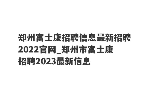郑州富士康招聘信息最新招聘2022官网_郑州市富士康招聘2023最新信息