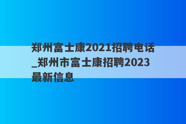 郑州富士康2021招聘电话_郑州市富士康招聘2023最新信息