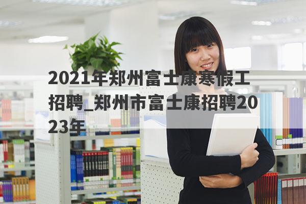 2021年郑州富士康寒假工招聘_郑州市富士康招聘2023年