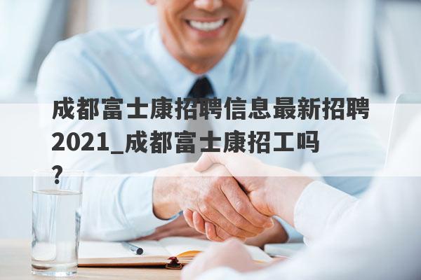 成都富士康招聘信息最新招聘2021_成都富士康招工吗?