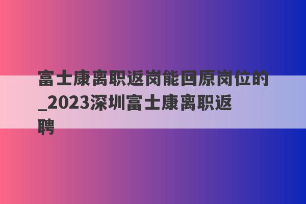 富士康离职返岗能回原岗位的_2023深圳富士康离职返聘
