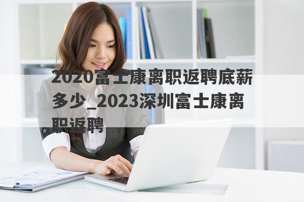 2020富士康离职返聘底薪多少_2023深圳富士康离职返聘