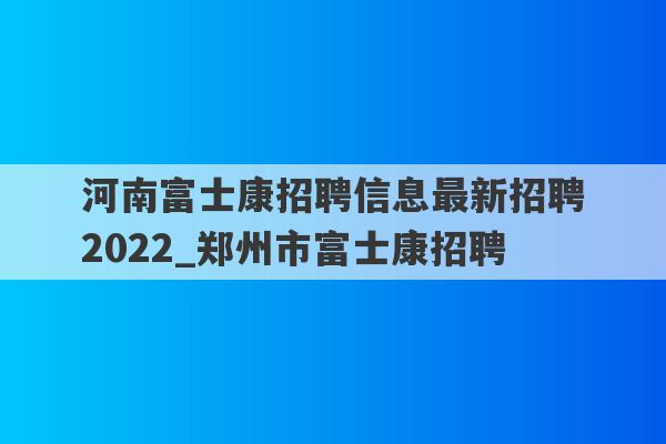 河南富士康招聘信息最新招聘2022_郑州市富士康招聘