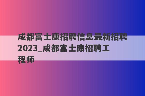 成都富士康招聘信息最新招聘2023_成都富士康招聘工程师