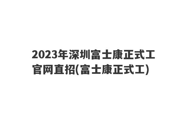 2023年深圳富士康正式工官网直招(富士康正式工)