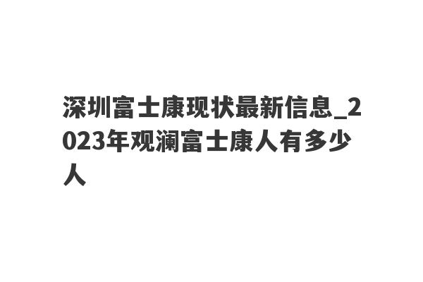 深圳富士康现状最新信息_2023年观澜富士康人有多少人