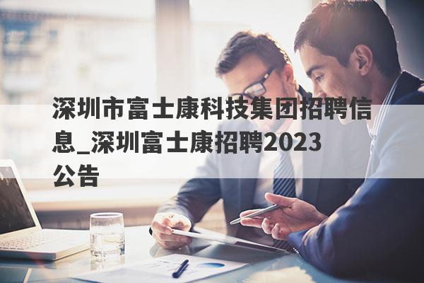 深圳市富士康科技集团招聘信息_深圳富士康招聘2023公告