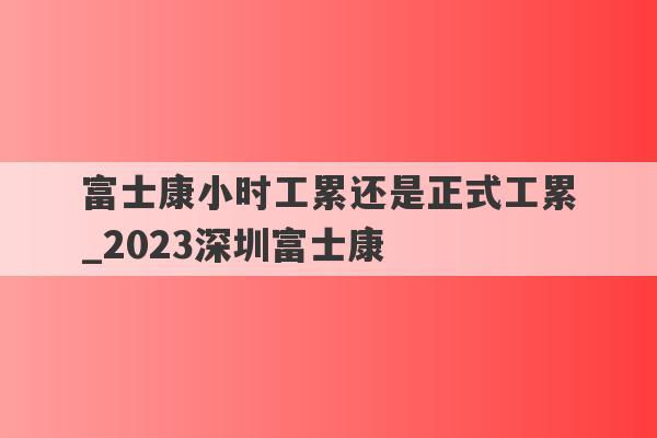 富士康小时工累还是正式工累_2023深圳富士康
