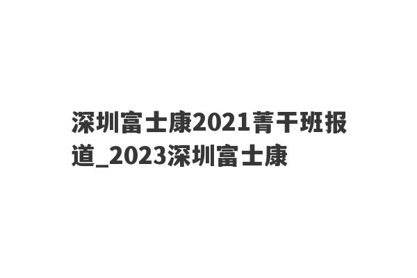 深圳富士康2021菁干班报道_2023深圳富士康