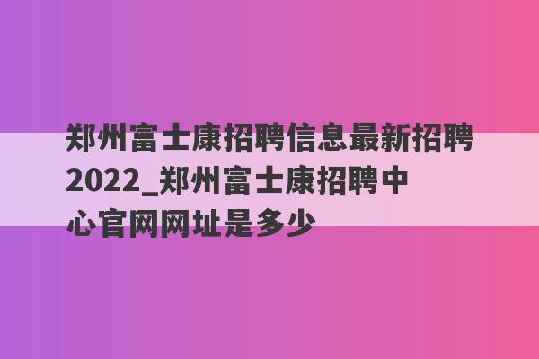 郑州富士康招聘信息最新招聘2022_郑州富士康招聘中心官网网址是多少