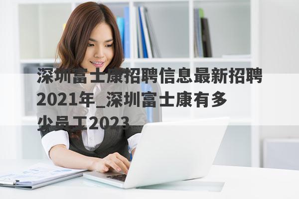 深圳富士康招聘信息最新招聘2021年_深圳富士康有多少员工2023