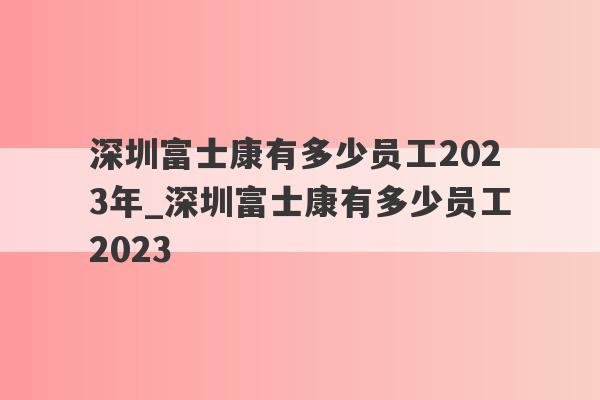深圳富士康有多少员工2023年_深圳富士康有多少员工2023