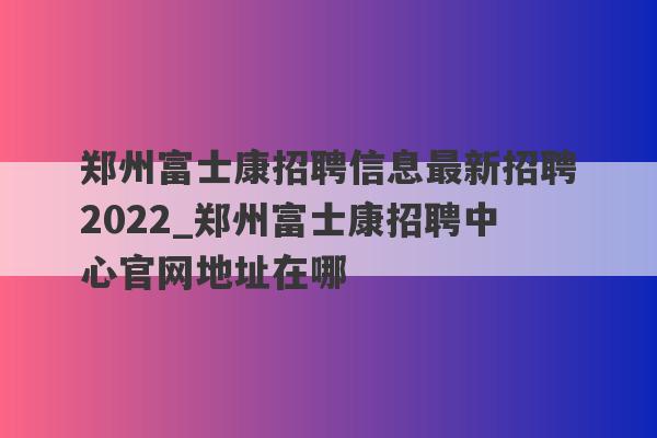 郑州富士康招聘信息最新招聘2022_郑州富士康招聘中心官网地址在哪