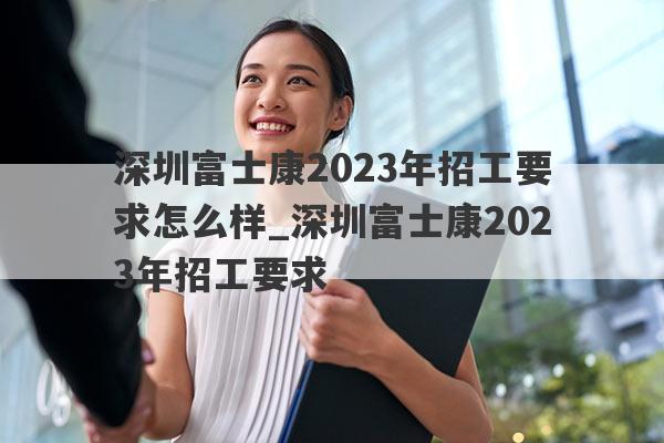 深圳富士康2023年招工要求怎么样_深圳富士康2023年招工要求