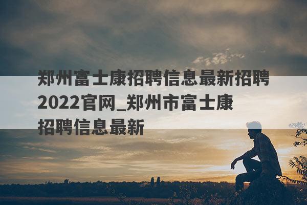郑州富士康招聘信息最新招聘2022官网_郑州市富士康招聘信息最新