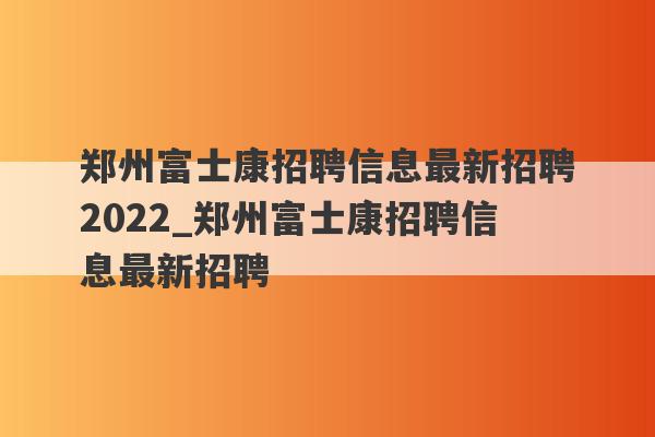 郑州富士康招聘信息最新招聘2022_郑州富士康招聘信息最新招聘