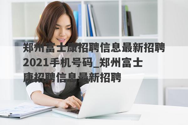 郑州富士康招聘信息最新招聘2021手机号码_郑州富士康招聘信息最新招聘