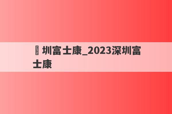 堔圳富士康_2023深圳富士康