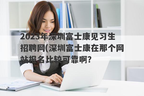 2023年深圳富士康见习生招聘网(深圳富士康在那个网站报名比较可靠啊？