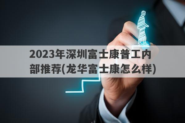 2023年深圳富士康普工内部推荐(龙华富士康怎么样)