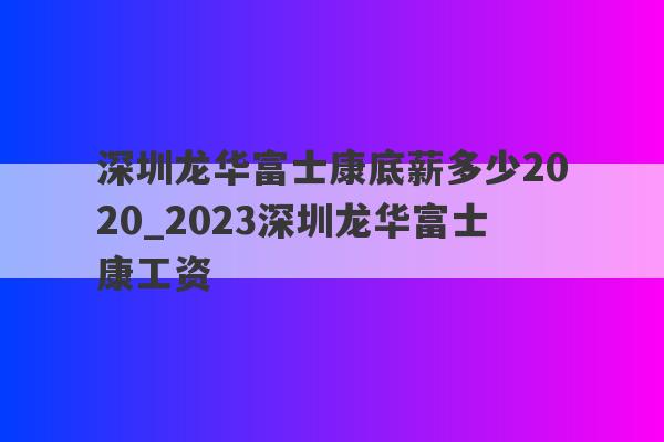 深圳龙华富士康底薪多少2020_2023深圳龙华富士康工资