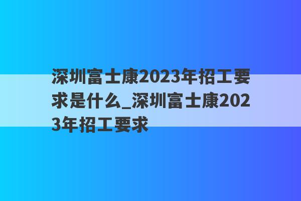 深圳富士康2023年招工要求是什么_深圳富士康2023年招工要求