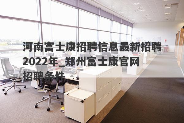 河南富士康招聘信息最新招聘2022年_郑州富士康官网招聘条件