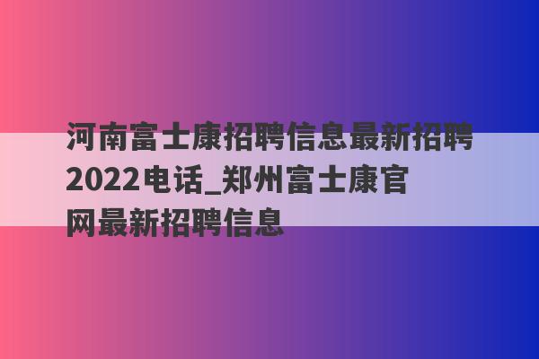 河南富士康招聘信息最新招聘2022电话_郑州富士康官网最新招聘信息