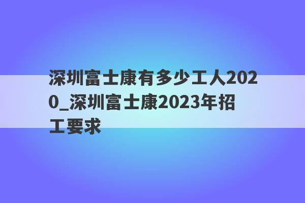 深圳富士康有多少工人2020_深圳富士康2023年招工要求