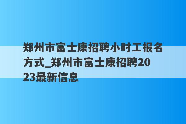 郑州市富士康招聘小时工报名方式_郑州市富士康招聘2023最新信息
