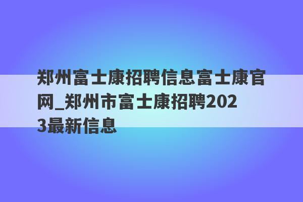 郑州富士康招聘信息富士康官网_郑州市富士康招聘2023最新信息