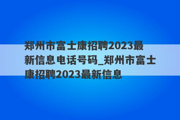 郑州市富士康招聘2023最新信息电话号码_郑州市富士康招聘2023最新信息