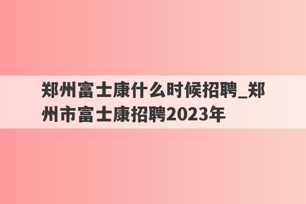 郑州富士康什么时候招聘_郑州市富士康招聘2023年