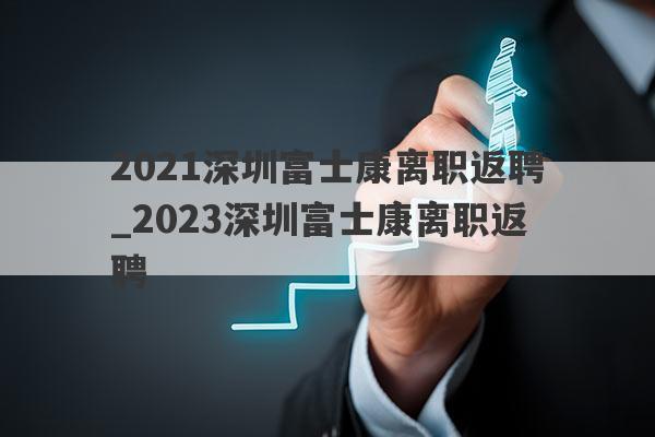 2021深圳富士康离职返聘_2023深圳富士康离职返聘