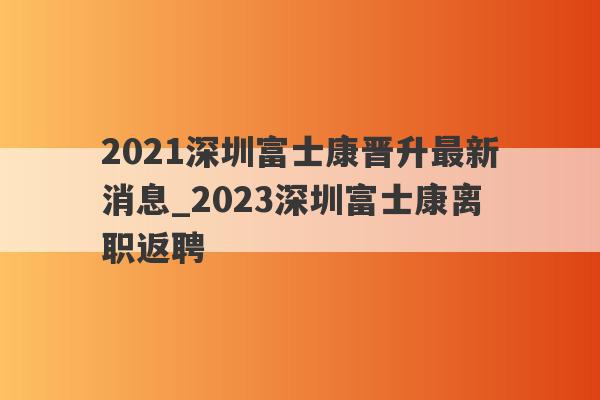 2021深圳富士康晋升最新消息_2023深圳富士康离职返聘