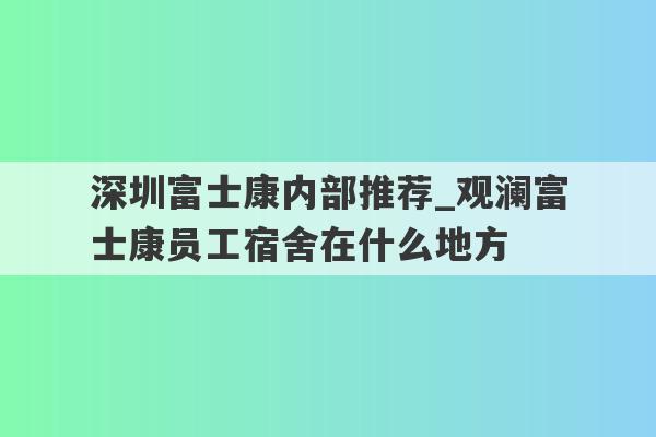 深圳富士康内部推荐_观澜富士康员工宿舍在什么地方