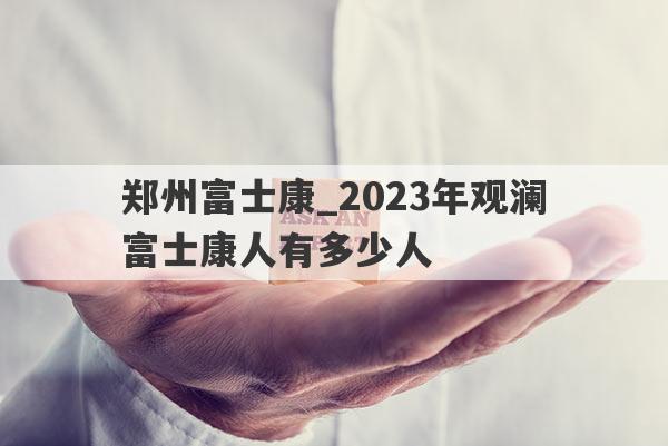 郑州富士康_2023年观澜富士康人有多少人