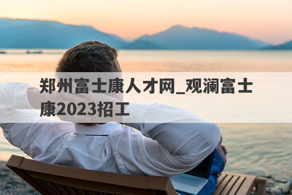 郑州富士康人才网_观澜富士康2023招工