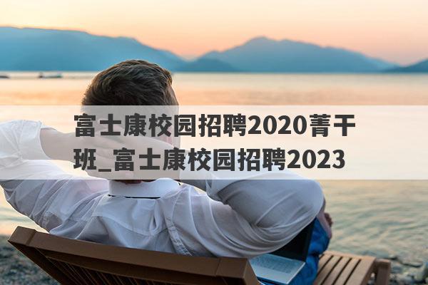 富士康校园招聘2020菁干班_富士康校园招聘2023
